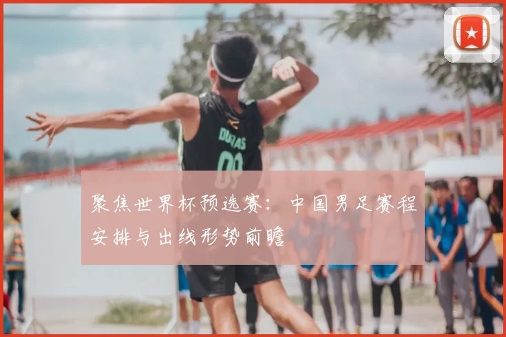 聚焦世界杯预选赛：中国男足赛程安排与出线形势前瞻