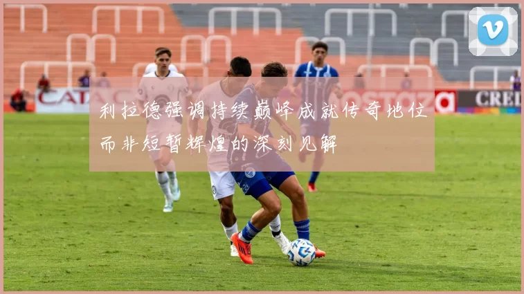 利拉德强调持续巅峰成就传奇地位而非短暂辉煌的深刻见解