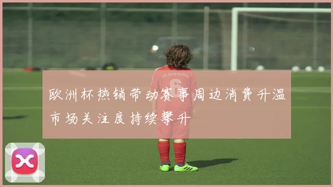 欧洲杯热销带动赛事周边消费升温市场关注度持续攀升