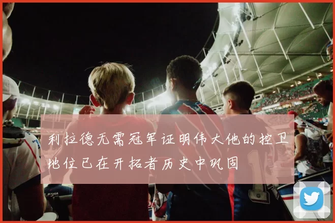 利拉德无需冠军证明伟大他的控卫地位已在开拓者历史中巩固