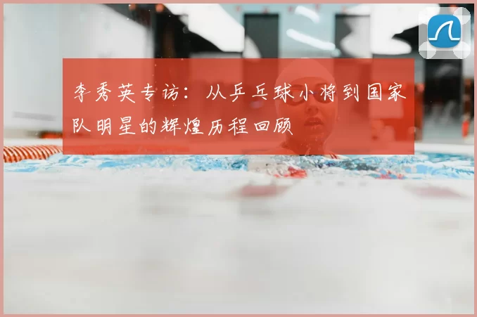 李秀英专访:从乒乓球小将到国家队明星的辉煌历程回顾