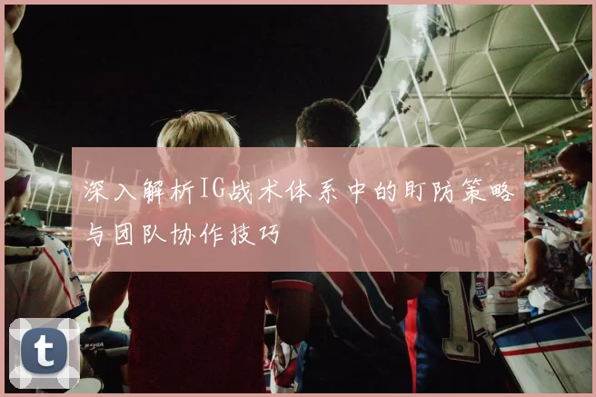 深入解析IG战术体系中的盯防策略与团队协作技巧