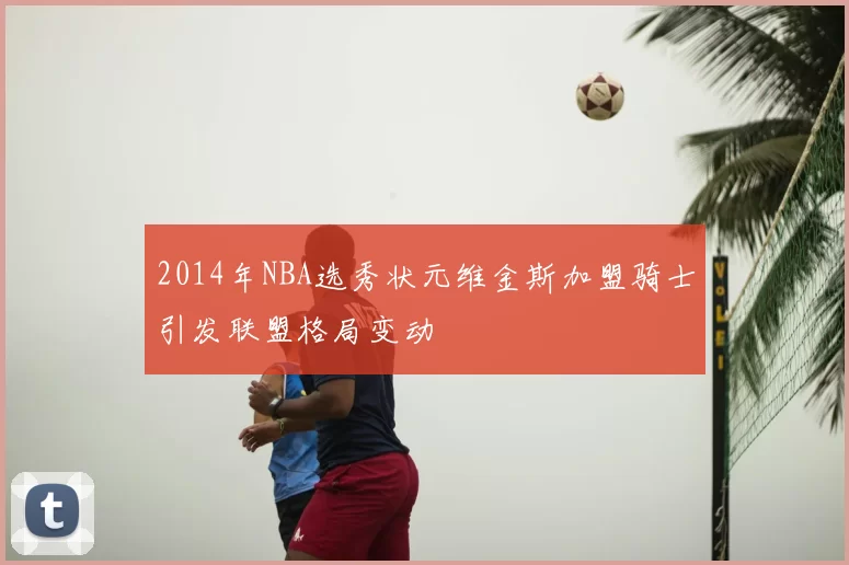 2014年NBA选秀状元维金斯加盟骑士引发联盟格局变动