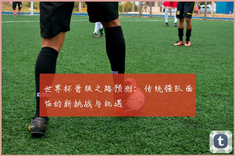 世界杯晋级之路预测：传统强队面临的新挑战与机遇