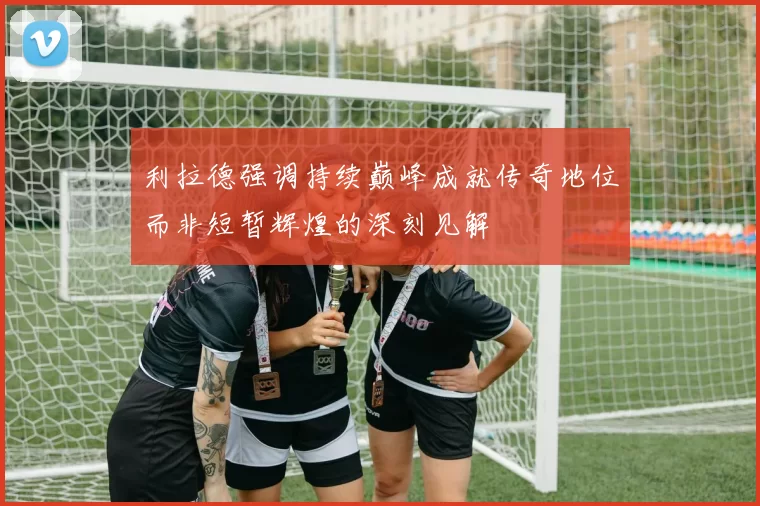 利拉德强调持续巅峰成就传奇地位而非短暂辉煌的深刻见解