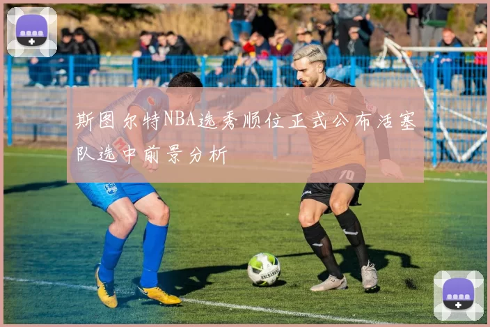 斯图尔特NBA选秀顺位正式公布活塞队选中前景分析