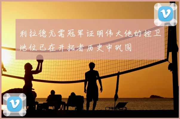 利拉德无需冠军证明伟大他的控卫地位已在开拓者历史中巩固