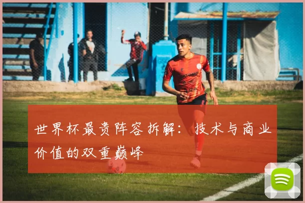 世界杯最贵阵容拆解:技术与商业价值的双重巅峰