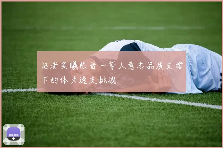 记者吴曦陈晋一等人意志品质支撑下的体力透支挑战