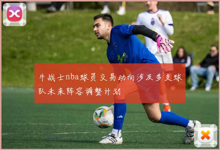 牛战士nba球员交易动向涉及多支球队未来阵容调整计划