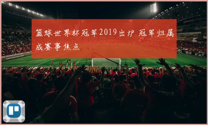 篮球世界杯冠军2019出炉 冠军归属成赛事焦点