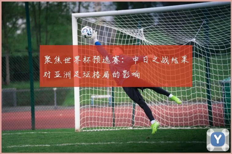 聚焦世界杯预选赛：中日之战结果对亚洲足坛格局的影响