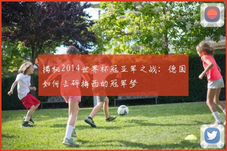 揭秘2014世界杯冠亚军之战：德国如何击碎梅西的冠军梦