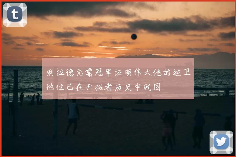利拉德无需冠军证明伟大他的控卫地位已在开拓者历史中巩固
