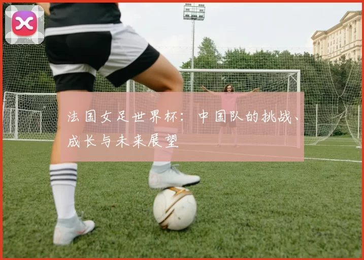 法国女足世界杯：中国队的挑战、成长与未来展望