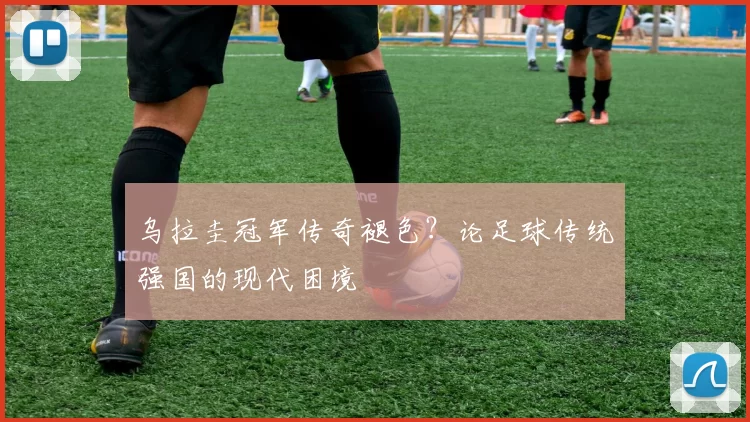 乌拉圭冠军传奇褪色？论足球传统强国的现代困境