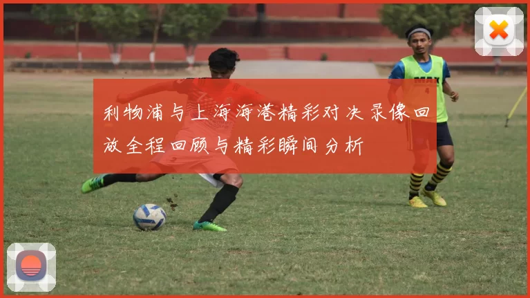 利物浦与上海海港精彩对决录像回放全程回顾与精彩瞬间分析
