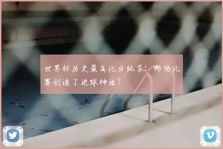 世界杯历史最高比分纪录：哪场比赛创造了进球神话？