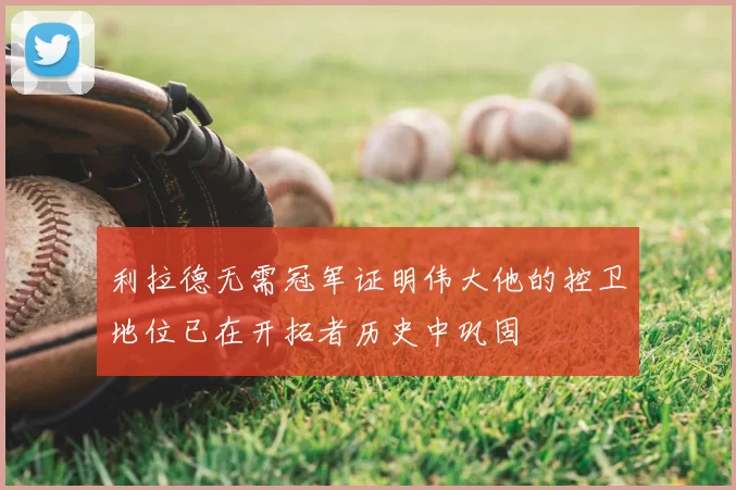 利拉德无需冠军证明伟大他的控卫地位已在开拓者历史中巩固