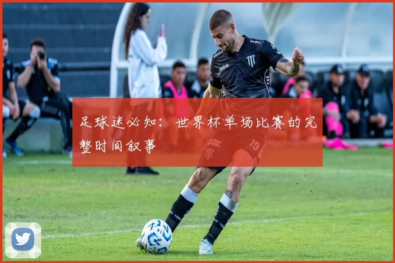 足球迷必知：世界杯单场比赛的完整时间叙事