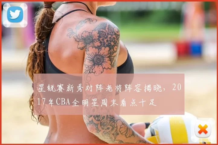 星锐赛新秀对阵老将阵容揭晓，2017年CBA全明星周末看点十足
