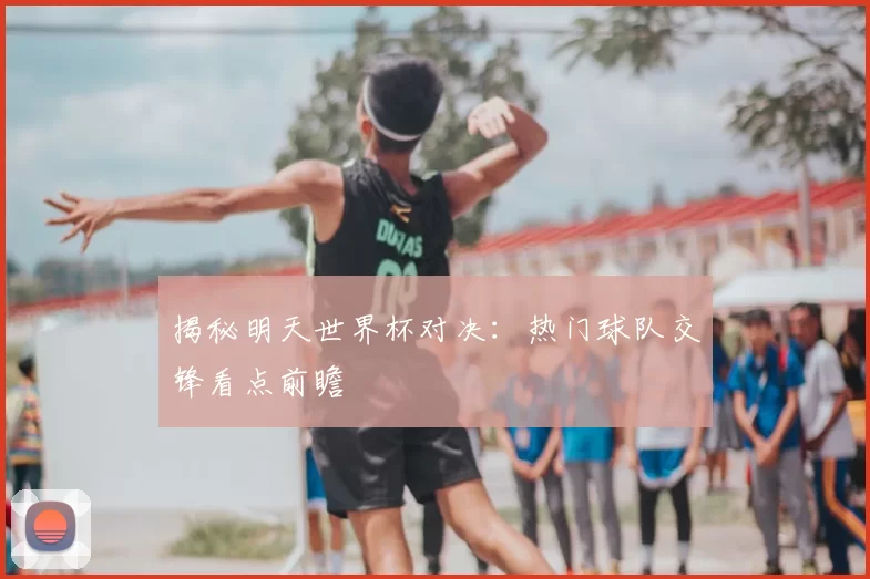 揭秘明天世界杯对决：热门球队交锋看点前瞻