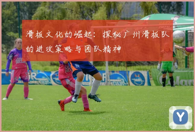 滑板文化的崛起：探秘广州滑板队的进攻策略与团队精神