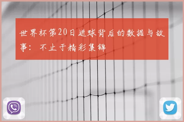 世界杯第20日进球背后的数据与故事：不止于精彩集锦