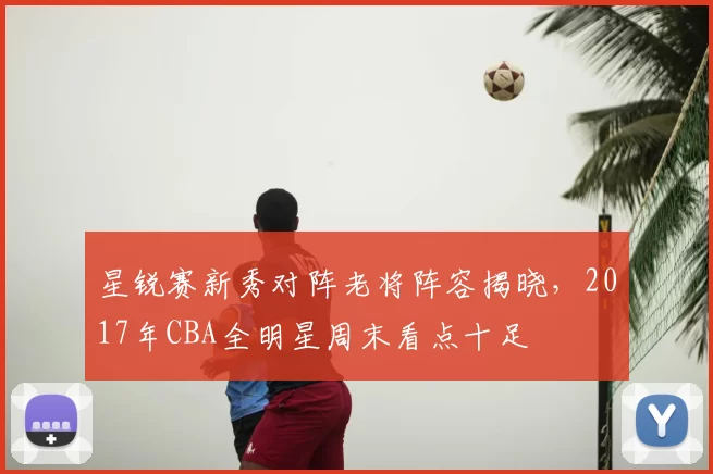 星锐赛新秀对阵老将阵容揭晓，2017年CBA全明星周末看点十足