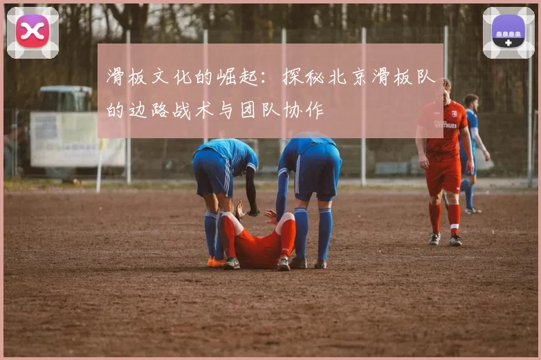 滑板文化的崛起：探秘北京滑板队的边路战术与团队协作