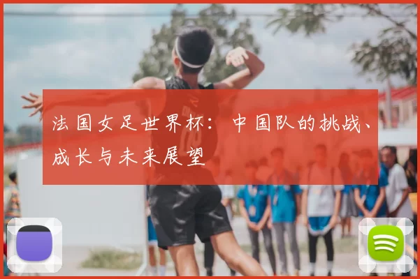 法国女足世界杯：中国队的挑战、成长与未来展望