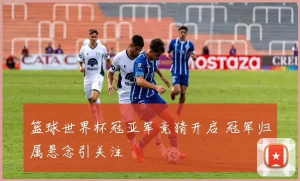 篮球世界杯冠亚军竞猜开启 冠军归属悬念引关注