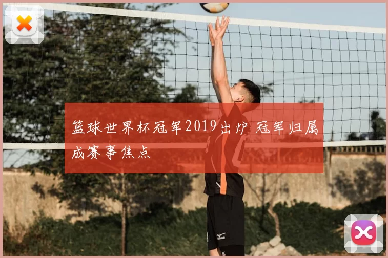 篮球世界杯冠军2019出炉 冠军归属成赛事焦点