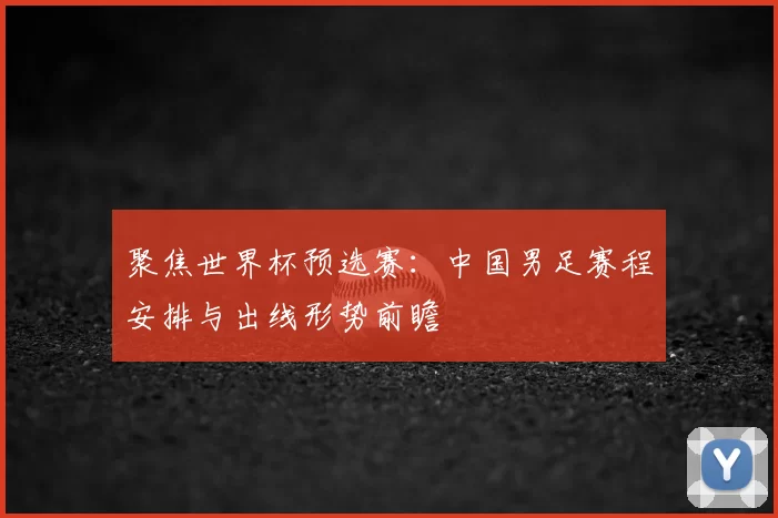 聚焦世界杯预选赛：中国男足赛程安排与出线形势前瞻