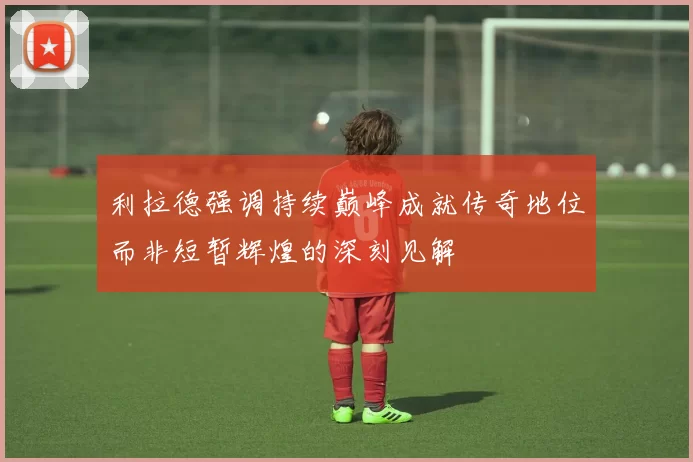 利拉德强调持续巅峰成就传奇地位而非短暂辉煌的深刻见解