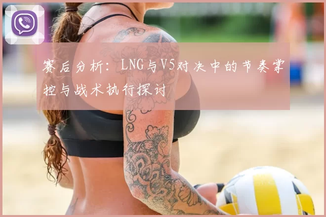 赛后分析：LNG与V5对决中的节奏掌控与战术执行探讨