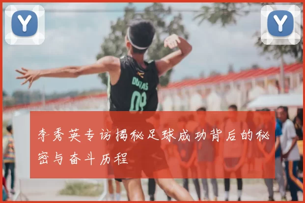 李秀英专访揭秘足球成功背后的秘密与奋斗历程