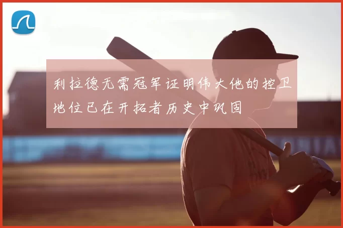 利拉德无需冠军证明伟大他的控卫地位已在开拓者历史中巩固