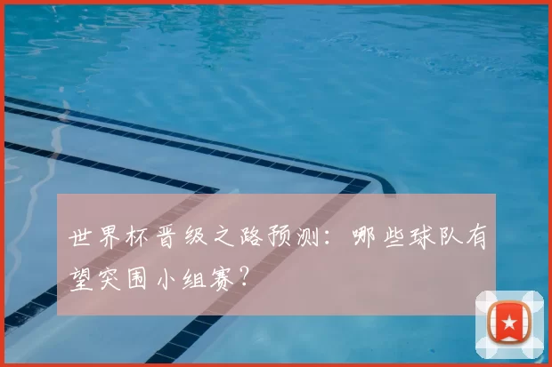 世界杯晋级之路预测:哪些球队有望突围小组赛?