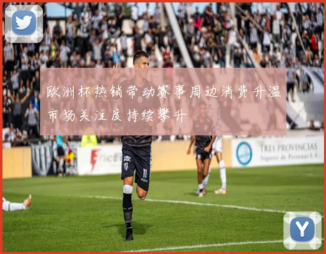 欧洲杯热销带动赛事周边消费升温市场关注度持续攀升