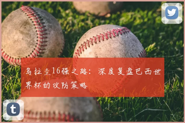 乌拉圭16强之路:深度复盘巴西世界杯的攻防策略