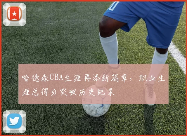 哈德森CBA生涯再添新篇章，职业生涯总得分突破历史纪录