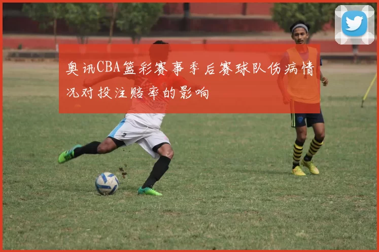 奥讯CBA篮彩赛事季后赛球队伤病情况对投注赔率的影响
