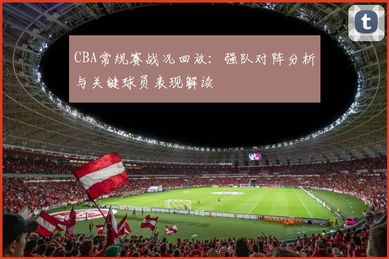 CBA常规赛战况回放：强队对阵分析与关键球员表现解读