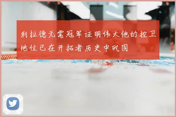 利拉德无需冠军证明伟大他的控卫地位已在开拓者历史中巩固