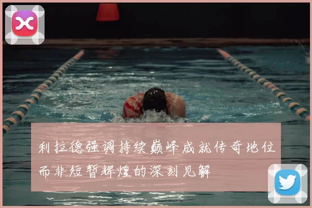 利拉德强调持续巅峰成就传奇地位而非短暂辉煌的深刻见解