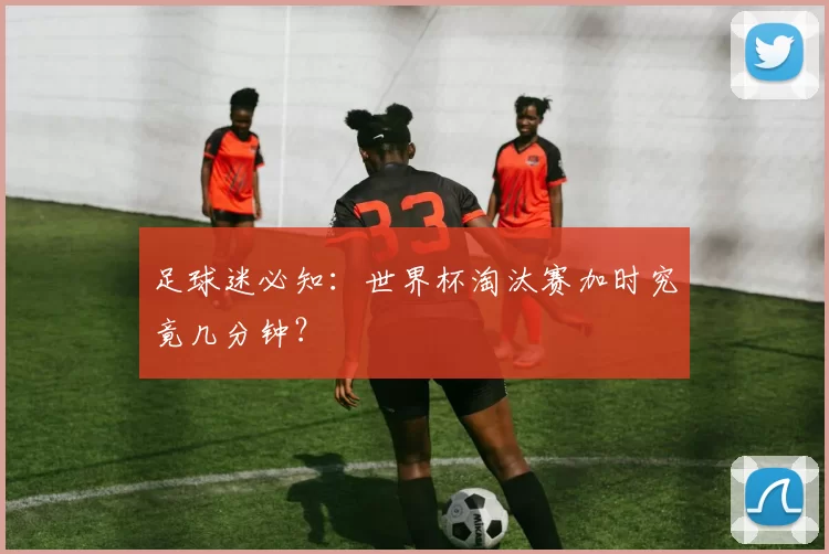 足球迷必知：世界杯淘汰赛加时究竟几分钟？