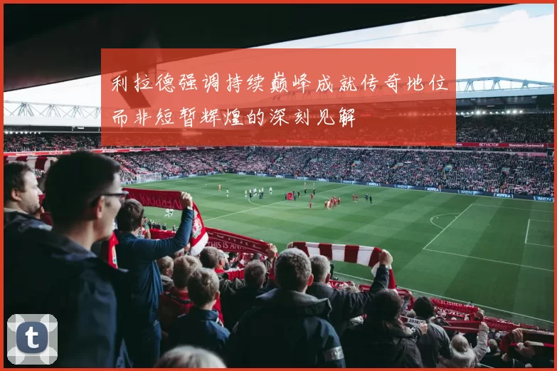 利拉德强调持续巅峰成就传奇地位而非短暂辉煌的深刻见解