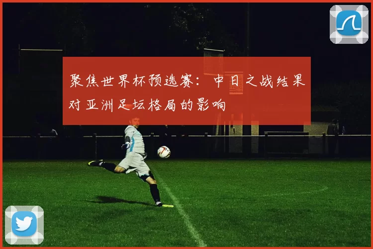 聚焦世界杯预选赛：中日之战结果对亚洲足坛格局的影响
