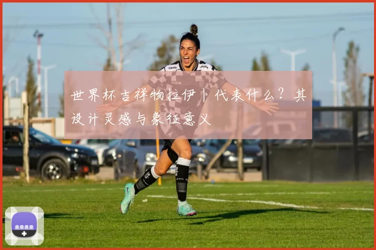 世界杯吉祥物拉伊卜代表什么？其设计灵感与象征意义